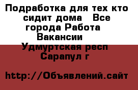 Подработка для тех,кто сидит дома - Все города Работа » Вакансии   . Удмуртская респ.,Сарапул г.